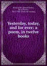 Yesterday, today, and for ever: a poem, in twelve books - Edward Henry Bickersteth