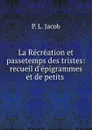 La Recreation et passetemps des tristes: recueil d.epigrammes et de petits . - P.L. Jacob