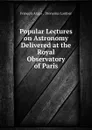 Popular Lectures on Astronomy Delivered at the Royal Observatory of Paris - François Arago