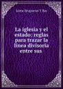 La iglesia y el estado: reglas para trazar la linea divisoria entre sus . - Jaìme Brugueras Y Bas