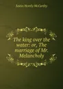 The king over the water: or, The marriage of Mr. Melancholy - Justin H. McCarthy
