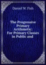 The Progressive Primary Arithmetic: For Primary Classes in Public and . - Daniel W. Fish