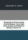 Progressive Pronouncing French Reader: On a Plan New, Simple and Effective Being a Course of . - Alexander G. Collot