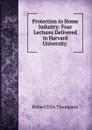 Protection to Home Industry: Four Lectures Delivered in Harvard University . - Robert Ellis Thompson