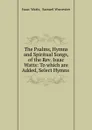 The Psalms, Hymns and Spiritual Songs, of the Rev. Isaac Watts: To which are Added, Select Hymns . - Isaac Watts