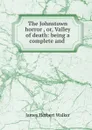 The Johnstown horror , or, Valley of death: being a complete and . - James Herbert Walker