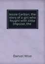 Jessie Carlton; the story of a girl who fought with little Impulse, the . - Daniel Wise