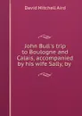 John Bull.s trip to Boulogne and Calais, accompanied by his wife Sally, by . - David Mitchell Aird