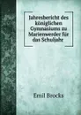 Jahresbericht des koniglichen Gymnasiums zu Marienwerder fur das Schuljahr . - Emil Brocks