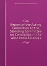 Report of the Acting Committee to the Standing Committee on Conditions in the West India Colonies. - West India Planters and Merchants London