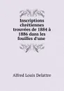 Inscriptions chretiennes trouvees de 1884 a 1886 dans les fouilles d.une . - Alfred Louis Delattre