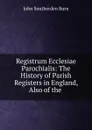 Registrum Ecclesiae Parochialis: The History of Parish Registers in England, Also of the . - John Southerden Burn