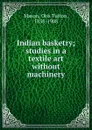 Indian basketry; studies in a textile art without machinery - Otis T. Mason