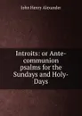 Introits: or Ante-communion psalms for the Sundays and Holy-Days - John Henry Alexander