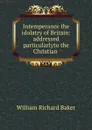 Intemperance the idolatry of Britain: addressed particularlyto the Christian . - William Richard Baker