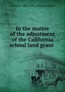 In the matter of the adjustment of the California school land grant . - California. Office of the Attorney General