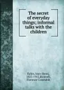 The secret of everyday things; informal talks with the children - Jean-Henri Fabre