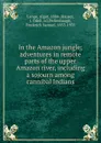 In the Amazon jungle; adventures in remote parts of the upper Amazon river, including a sojourn among cannibal Indians - Algot Lange