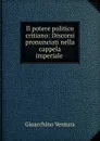 Il potere politico critiano: Discorsi pronunciati nella cappela imperiale . - Gioacchino Ventura