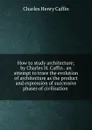 How to study architecture; by Charles H. Caffin . an attempt to trace the evolution of architecture as the product and expression of successive phases of civilisation - Caffin Charles Henry