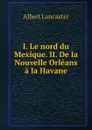 I. Le nord du Mexique. II. De la Nouvelle Orleans a la Havane - Albert Lancaster