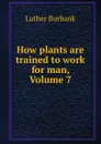 How plants are trained to work for man, Volume 7 - Luther Burbank