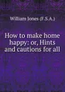 How to make home happy: or, Hints and cautions for all . - William Jones