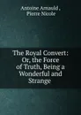 The Royal Convert: Or, the Force of Truth, Being a Wonderful and Strange . - Antoine Arnauld