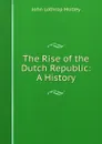 The Rise of the Dutch Republic: A History - John Lothrop Motley