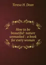 How to be beautiful: nature unmasked : a book for every woman - Teresa H. Dean