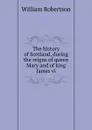 The history of Scotland, during the reigns of queen Mary and of king James vi - William Robertson