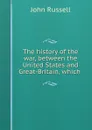 The history of the war, between the United States and Great-Britain, which . - John Russell