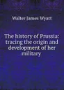 The history of Prussia: tracing the origin and development of her military . - Walter James Wyatt