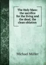 The Holy Mass: the sacrifice for the living and the dead, the clean oblation . - Michael Müller