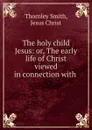 The holy child Jesus: or, The early life of Christ viewed in connection with . - Thornley Smith