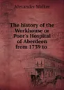 The history of the Workhouse or Poor.s Hospital of Aberdeen from 1739 to . - Alexander Walker