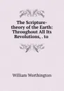 The Scripture-theory of the Earth: Throughout All Its Revolutions, . to . - William Worthington