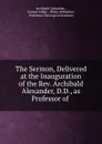 The Sermon, Delivered at the Inauguration of the Rev. Archibald Alexander, D.D., as Professor of . - Archibald Alexander