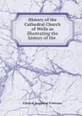 History of the Cathedral Church of Wells as illustrating the history of the . - Edward Augustus Freeman