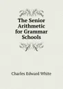 The Senior Arithmetic for Grammar Schools - Charles Edward White