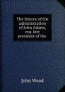 The history of the administration of John Adams, esq. late president of the . - John Wood