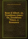 Rose d.Albret, or, Troublous times: Or, Troublous Times, a Romance - G. P. James