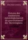 Histoire des institutions merovingiennes et du gouvernement des Merovingiens . - Julien Marie Lehuërou