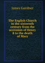 The English Church in the sixteenth century from the accession of Henry 8 to the death of Mary - Gairdner James