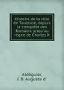 Histoire de la ville de Toulouse, depuis la conquete des Romains jusqu.au regne de Charles X - J.B. Auguste d' Aldéguier