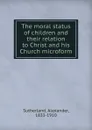 The moral status of children and their relation to Christ and his Church microform - Alexander Sutherland