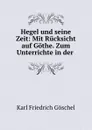 Hegel und seine Zeit: Mit Rucksicht auf Gothe. Zum Unterrichte in der . - Karl Friedrich Göschel