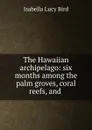 The Hawaiian archipelago: six months among the palm groves, coral reefs, and . - Isabella Lucy Bird