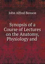 Synopsis of a Course of Lectures on the Anatomy, Physiology and . - John Alfred Benson