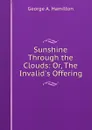 Sunshine Through the Clouds: Or, The Invalid.s Offering - George A. Hamilton